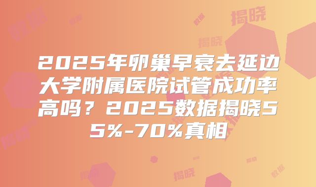 2025年卵巢早衰去延边大学附属医院试管成功率高吗?2025数据揭晓55%-70%真相