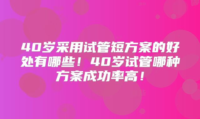40岁采用试管短方案的好处有哪些！40岁试管哪种方案成功率高！
