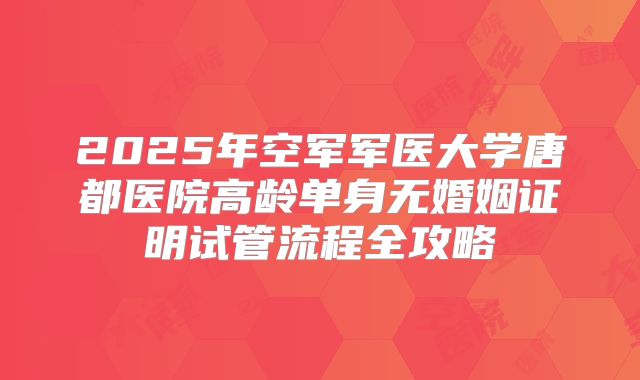 2025年空军军医大学唐都医院高龄单身无婚姻证明试管流程全攻略