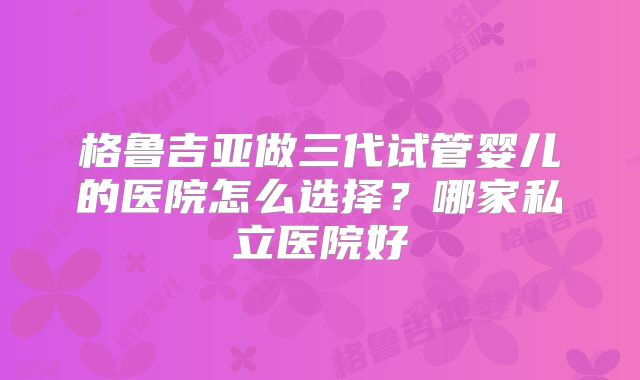 格鲁吉亚做三代试管婴儿的医院怎么选择？哪家私立医院好