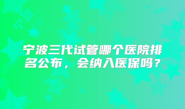 宁波三代试管哪个医院排名公布,会纳入医保吗?