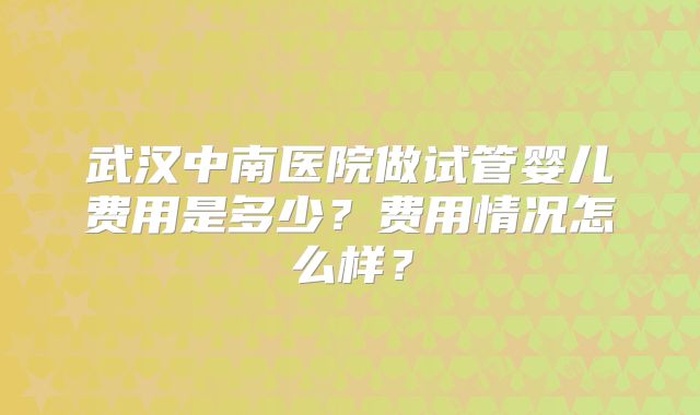 武汉中南医院做试管婴儿费用是多少？费用情况怎么样？