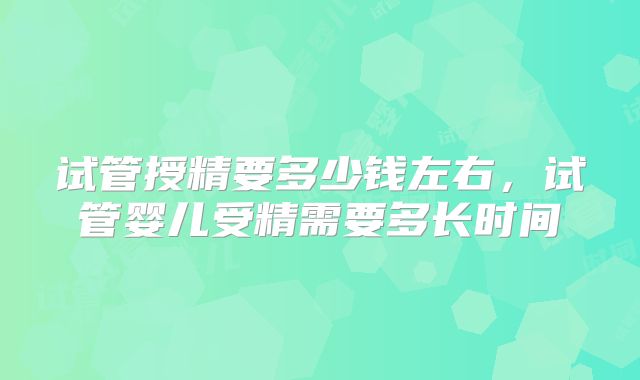 试管授精要多少钱左右,试管婴儿受精需要多长时间