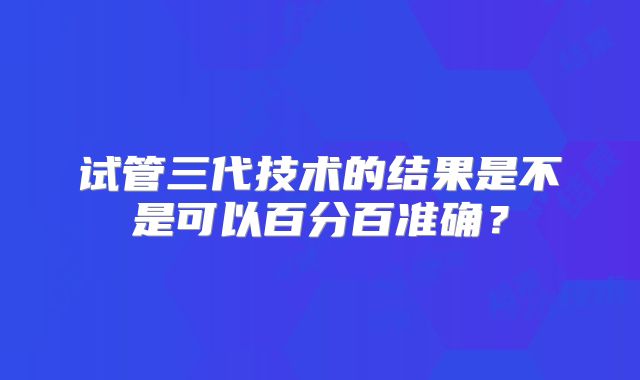 试管三代技术的结果是不是可以百分百准确？