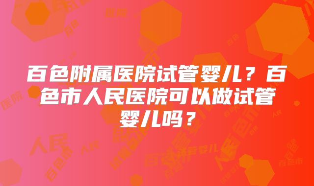 百色附属医院试管婴儿?百色市人民医院可以做试管婴儿吗?
