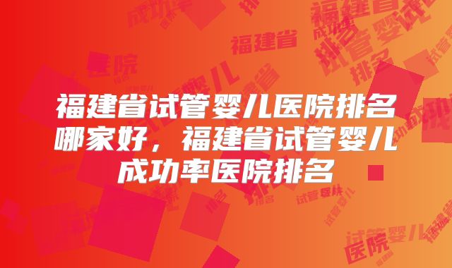 福建省试管婴儿医院排名哪家好，福建省试管婴儿成功率医院排名