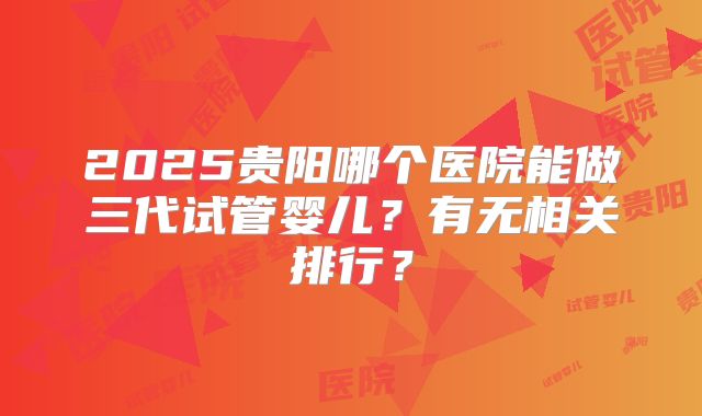 2025贵阳哪个医院能做三代试管婴儿？有无相关排行？