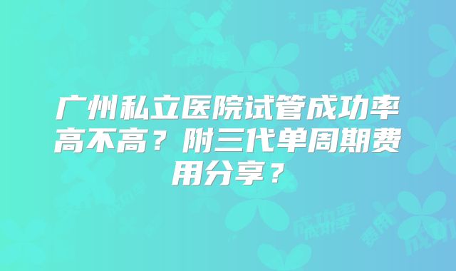 广州私立医院试管成功率高不高?附三代单周期费用分享?