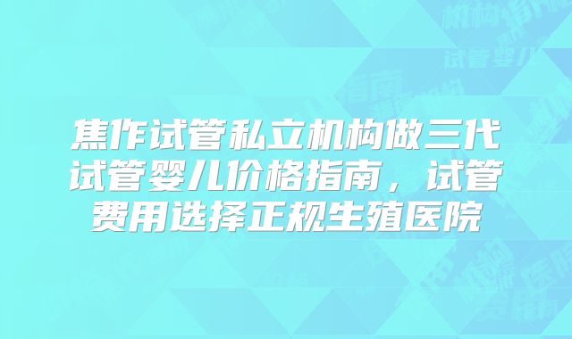 焦作试管私立机构做三代试管婴儿价格指南,试管费用选择正规生殖医院