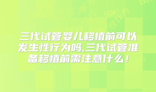 三代试管婴儿移植前可以发生性行为吗,三代试管准备移植前需注意什么！