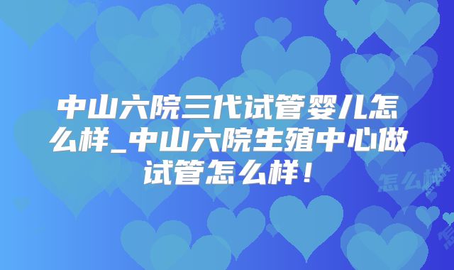 中山六院三代试管婴儿怎么样_中山六院生殖中心做试管怎么样!