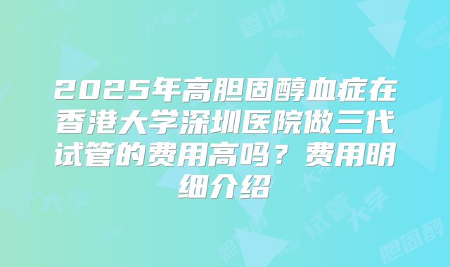 2025年高胆固醇血症在香港大学深圳医院做三代试管的费用高吗？费用明细介绍
