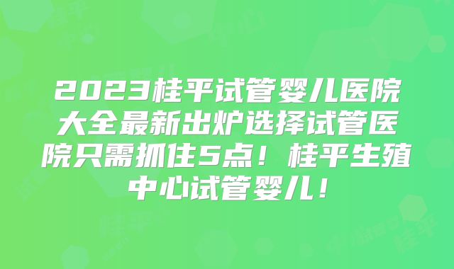 2023桂平试管婴儿医院大全最新出炉选择试管医院只需抓住5点!桂平生殖中心试管婴儿!