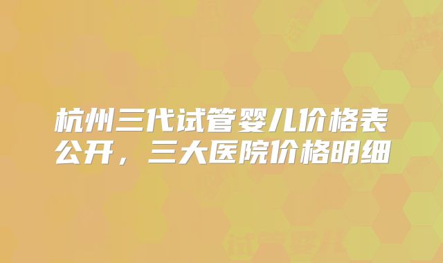 杭州三代试管婴儿价格表公开，三大医院价格明细
