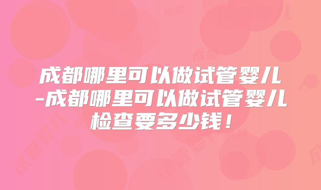成都哪里可以做试管婴儿-成都哪里可以做试管婴儿检查要多少钱！