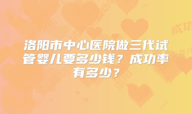 洛阳市中心医院做三代试管婴儿要多少钱？成功率有多少？