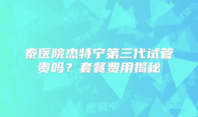 泰医院杰特宁第三代试管贵吗？套餐费用揭秘