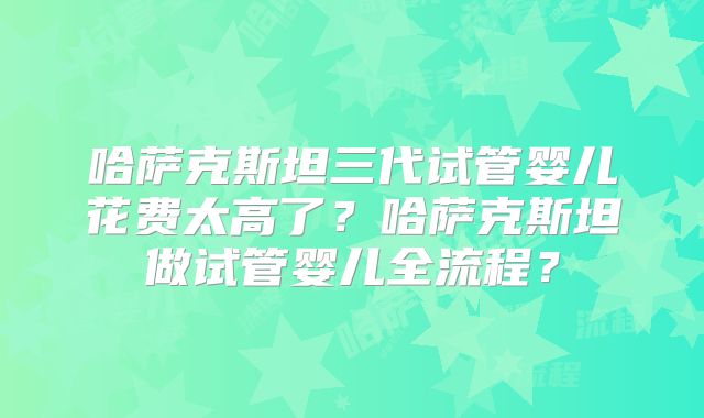 哈萨克斯坦三代试管婴儿花费太高了？哈萨克斯坦做试管婴儿全流程？