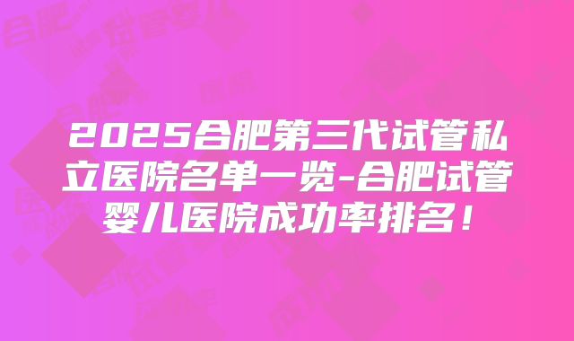 2025合肥第三代试管私立医院名单一览-合肥试管婴儿医院成功率排名！