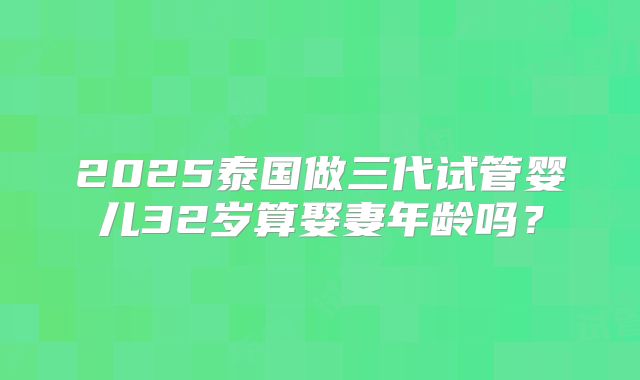 2025泰国做三代试管婴儿32岁算娶妻年龄吗?