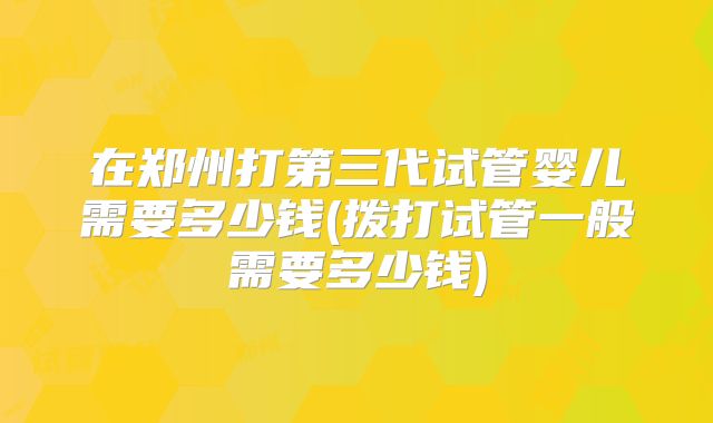 在郑州打第三代试管婴儿需要多少钱(拨打试管一般需要多少钱)