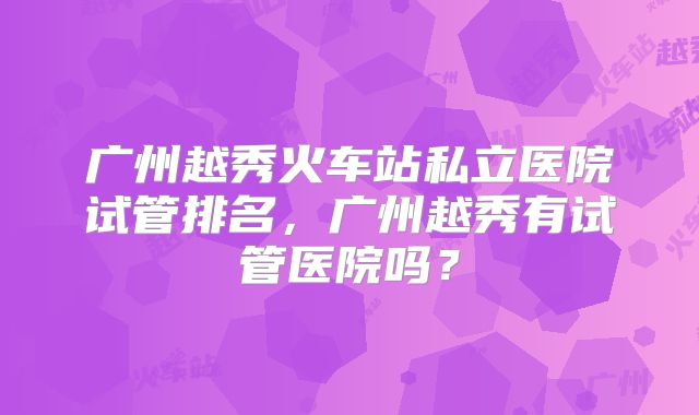广州越秀火车站私立医院试管排名，广州越秀有试管医院吗？