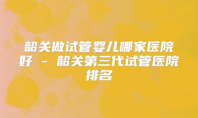 韶关做试管婴儿哪家医院好 - 韶关第三代试管医院排名
