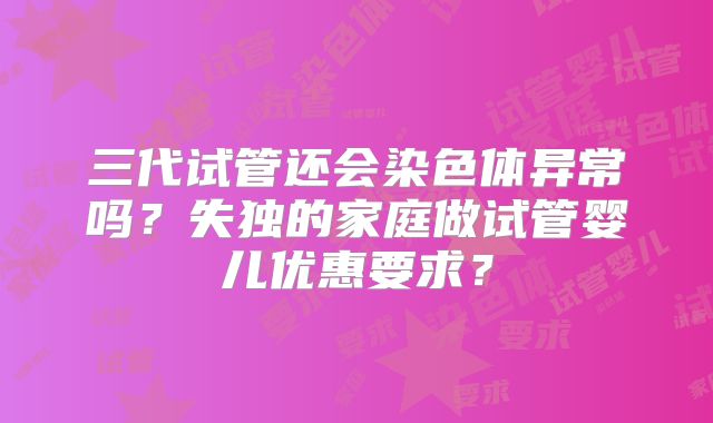 三代试管还会染色体异常吗？失独的家庭做试管婴儿优惠要求？