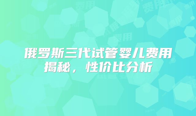 俄罗斯三代试管婴儿费用揭秘，性价比分析