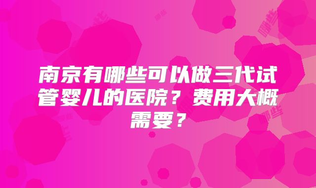 南京有哪些可以做三代试管婴儿的医院？费用大概需要？
