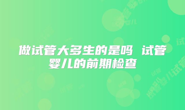 做试管大多生的是吗 试管婴儿的前期检查