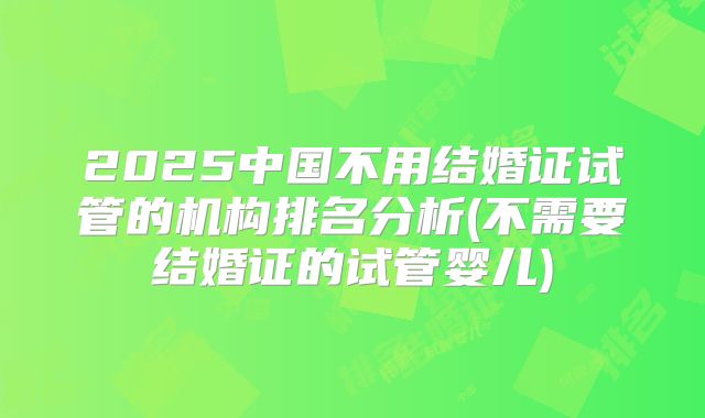 2025中国不用结婚证试管的机构排名分析(不需要结婚证的试管婴儿)