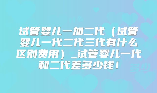 试管婴儿一加二代(试管婴儿一代二代三代有什么区别费用)_试管婴儿一代和二代差多少钱!