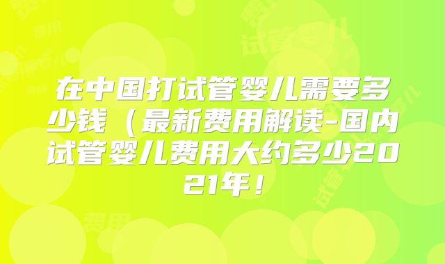 在中国打试管婴儿需要多少钱(最新费用解读-国内试管婴儿费用大约多少2021年!