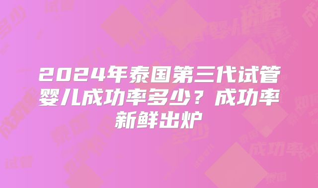 2024年泰国第三代试管婴儿成功率多少?成功率新鲜出炉