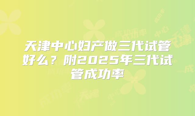 天津中心妇产做三代试管好么？附2025年三代试管成功率