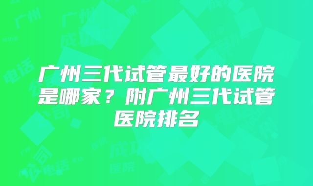广州三代试管最好的医院是哪家？附广州三代试管医院排名