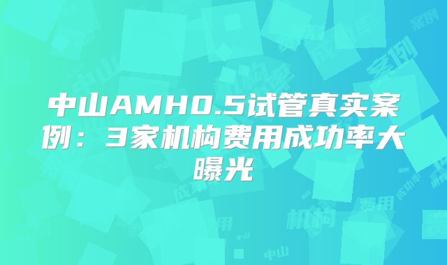 中山AMH0.5试管真实案例：3家机构费用成功率大曝光