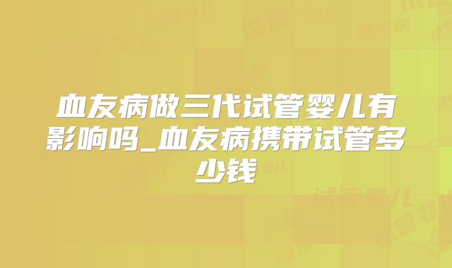 血友病做三代试管婴儿有影响吗_血友病携带试管多少钱
