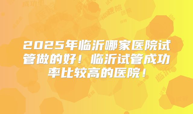 2025年临沂哪家医院试管做的好！临沂试管成功率比较高的医院！