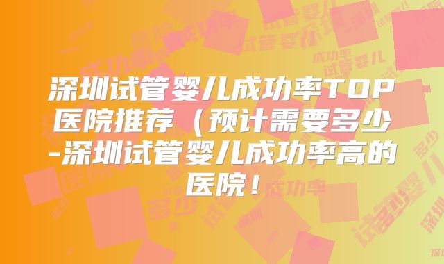 深圳试管婴儿成功率TOP医院推荐（预计需要多少-深圳试管婴儿成功率高的医院！
