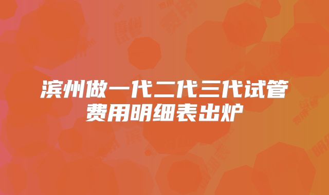 滨州做一代二代三代试管费用明细表出炉