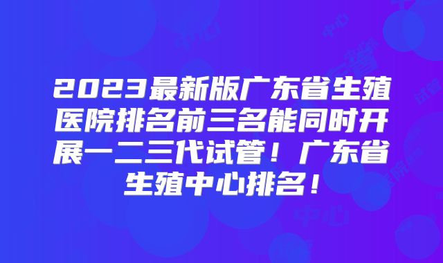 2023最新版广东省生殖医院排名前三名能同时开展一二三代试管！广东省生殖中心排名！