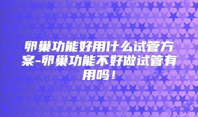 卵巢功能好用什么试管方案-卵巢功能不好做试管有用吗!