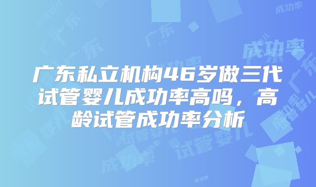 广东私立机构46岁做三代试管婴儿成功率高吗，高龄试管成功率分析