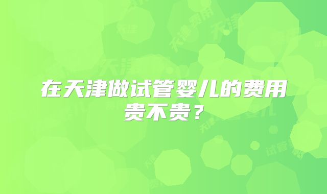 在天津做试管婴儿的费用贵不贵？