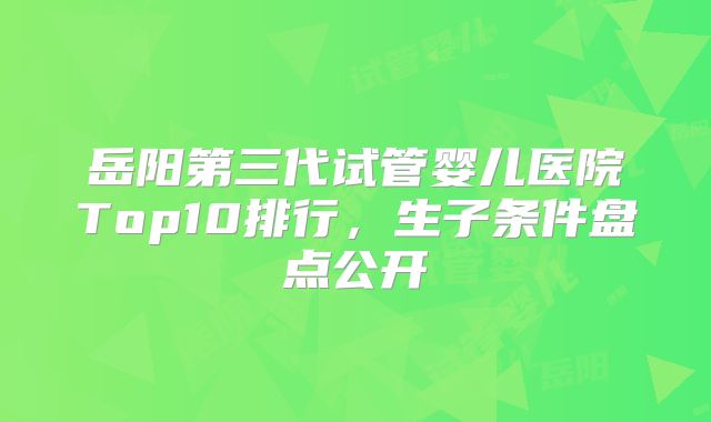 岳阳第三代试管婴儿医院Top10排行，生子条件盘点公开