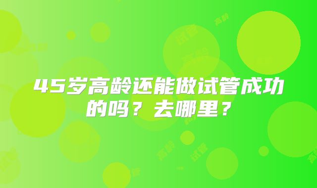 45岁高龄还能做试管成功的吗?去哪里?
