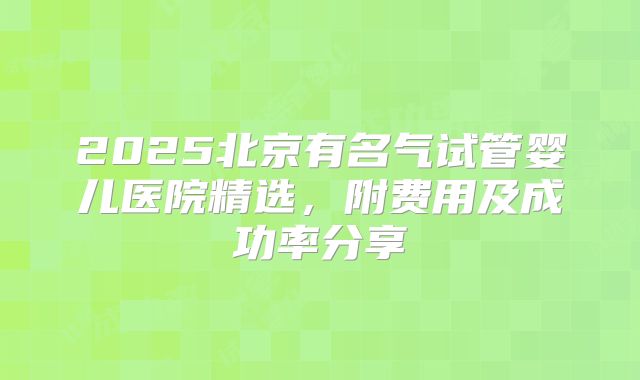 2025北京有名气试管婴儿医院精选，附费用及成功率分享
