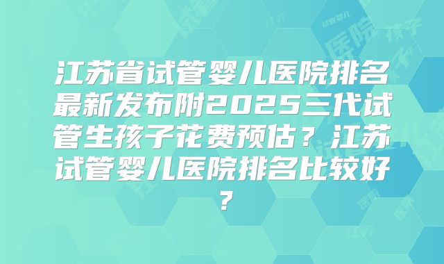 江苏省试管婴儿医院排名最新发布附2025三代试管生孩子花费预估？江苏试管婴儿医院排名比较好？